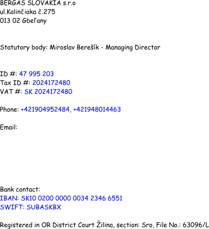 BERGAS SLOVAKIA s.r.o ul.Kaliniaka .275 013 02 Gbeany   Statutory body: Miroslav Berek - Managing Director   ID #: 47 995 203 Tax ID #: 2024172480 VAT #: SK 2024172480   Phone: +421904952484, +421948014463  Email:        Bank contact:  IBAN: SK10 0200 0000 0034 2346 6551 SWIFT: SUBASKBX  Registered in OR District Court ilina, section: Sro, File No.: 63096/L