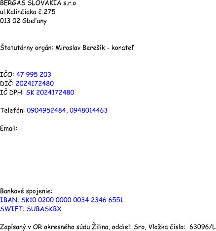 BERGAS SLOVAKIA s.r.o ul.Kaliniaka .275 013 02 Gbeany   tatutrny orgn: Miroslav Berek - konate   IO: 47 995 203 DI: 2024172480 I DPH: SK 2024172480   Telefn: 0904952484, 0948014463  Email:        Bankov spojenie:  IBAN: SK10 0200 0000 0034 2346 6551 SWIFT: SUBASKBX  Zapsan v OR okresnho sdu ilina, oddiel: Sro, Vloka slo:  63096/L